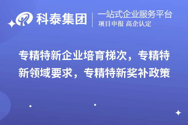 專精特新企業(yè)培育梯次，專精特新領(lǐng)域要求，專精特新獎(jiǎng)補(bǔ)政策