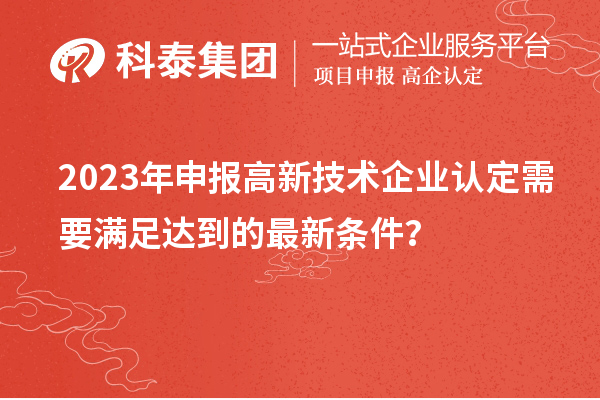 2023年申報(bào)高新技術(shù)企業(yè)認(rèn)定需要滿足達(dá)到的最新條件?