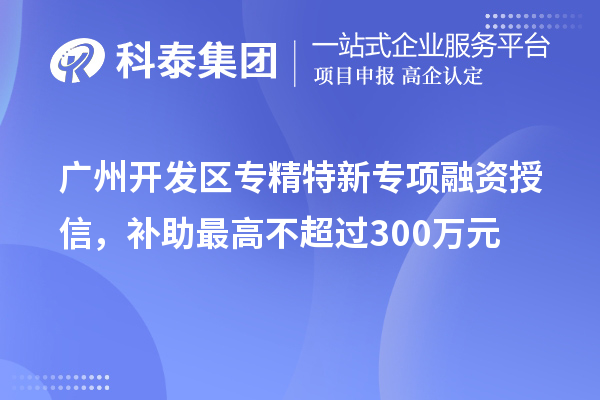 廣州開發(fā)區(qū)專精特新專項融資授信，補(bǔ)助最高不超過300萬元