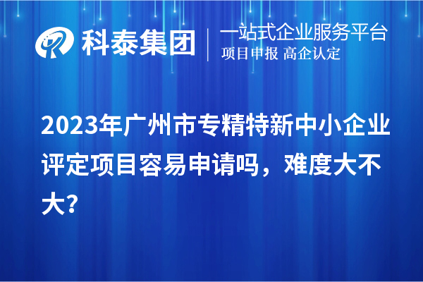 2023年<a href=http://m.donghuashan.cn/guangzhou/ target=_blank class=infotextkey>廣州市專精特新</a>中小企業(yè)評(píng)定項(xiàng)目容易申請(qǐng)嗎，難度大不大？