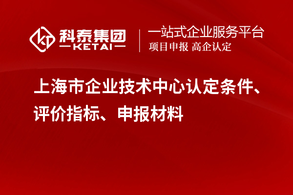 上海市企業(yè)技術中心認定條件、評價指標、申報材料