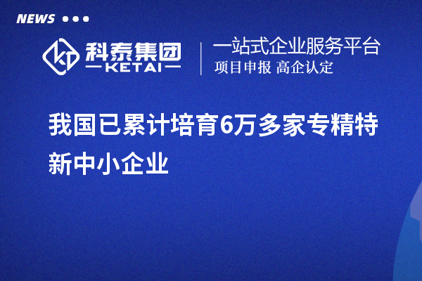 我國已累計培育6萬多家<a href=http://m.donghuashan.cn/fuwu/zhuanjingtexin.html target=_blank class=infotextkey>專精特新中小企業(yè)</a>