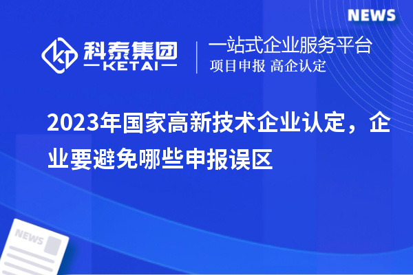 2023年國(guó)家高新技術(shù)企業(yè)認(rèn)定,企業(yè)要避免哪些申報(bào)誤區(qū)