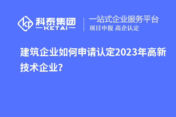 建筑企業(yè)如何申請(qǐng)認(rèn)定2023年高新技術(shù)企業(yè)？