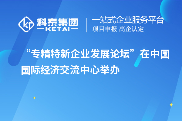 “專精特新企業(yè)發(fā)展論壇”在中國(guó)國(guó)際經(jīng)濟(jì)交流中心舉辦