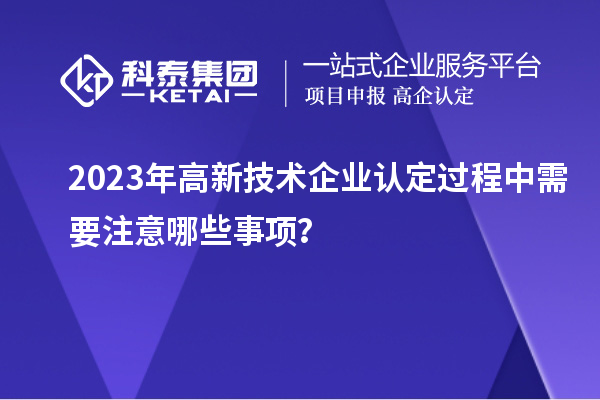 2023年<a href=http://m.donghuashan.cn target=_blank class=infotextkey>高新技術企業(yè)認定</a>過程中需要注意哪些事項？