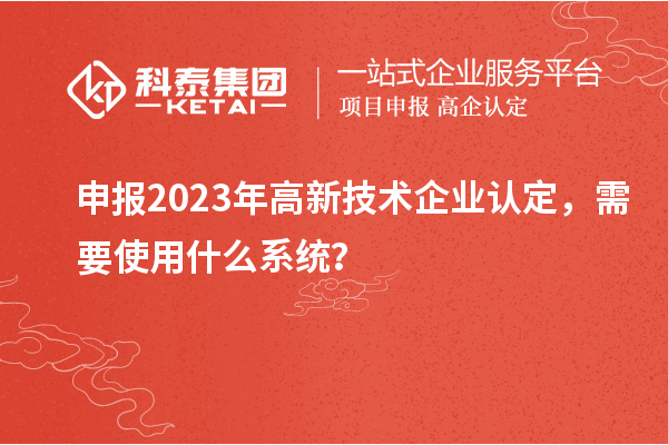 申報2023年高新技術(shù)企業(yè)認(rèn)定，需要使用什么系統(tǒng)？