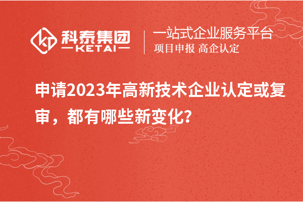 申請2023年高新技術企業(yè)認定或復審，都有哪些新變化？