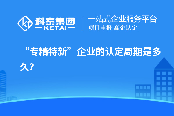“專精特新”企業(yè)的認定周期是多久？