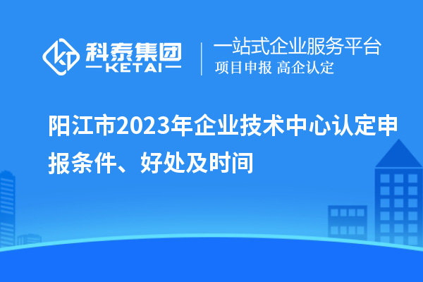 陽江市2023年企業(yè)技術(shù)中心認(rèn)定申報(bào)條件、好處及時(shí)間