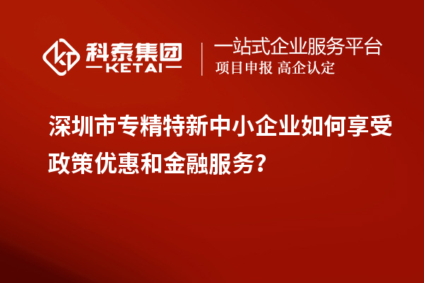 深圳市專精特新中小企業(yè)如何享受政策優(yōu)惠和金融服務(wù)?