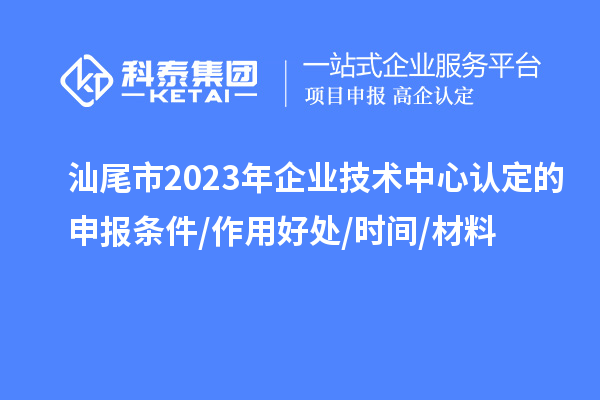 汕尾市2023年企業(yè)技術(shù)中心認(rèn)定的申報條件/作用好處/時間/材料