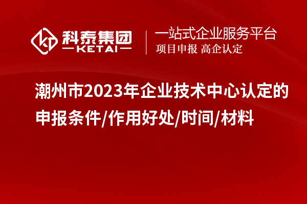 潮州市2023年企業(yè)技術中心認定的申報條件/作用好處/時間/材料