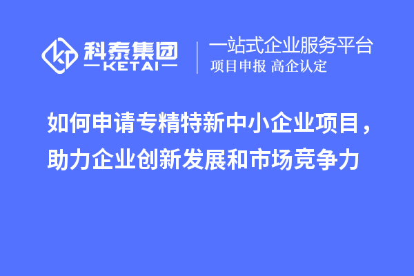 如何申請專精特新中小企業(yè)項(xiàng)目，助力企業(yè)創(chuàng)新發(fā)展和市場競爭力