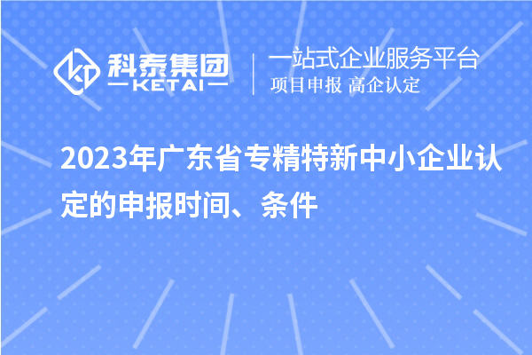 2023年廣東省專精特新中小企業(yè)認定的申報時間、條件