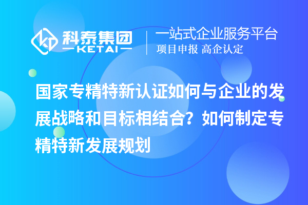 國(guó)家專精特新認(rèn)證如何與企業(yè)的發(fā)展戰(zhàn)略和目標(biāo)相結(jié)合？如何制定專精特新發(fā)展規(guī)劃