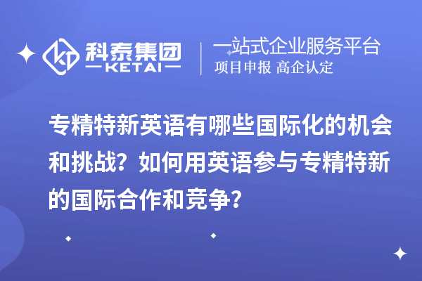 專精特新英語有哪些國際化的機會和挑戰(zhàn)？如何用英語參與專精特新的國際合作和競爭？