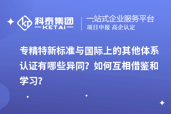 專精特新標(biāo)準(zhǔn)與國際上的其他體系認證有哪些異同？如何互相借鑒和學(xué)習(xí)？