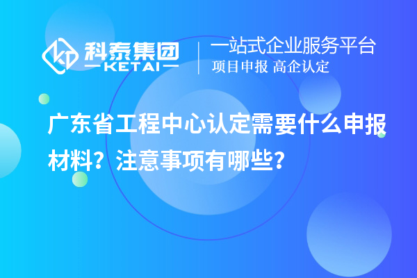 廣東省工程中心認(rèn)定需要什么申報材料？注意事項有哪些？