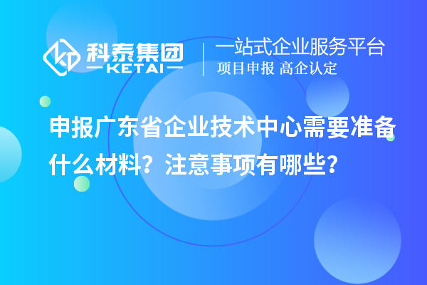 申報(bào)廣東省企業(yè)技術(shù)中心需要準(zhǔn)備什么材料？注意事項(xiàng)有哪些？