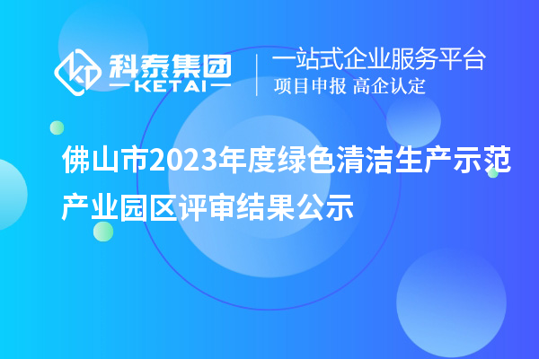 佛山市2023年度綠色清潔生產示范產業(yè)園區(qū)評審結果公示