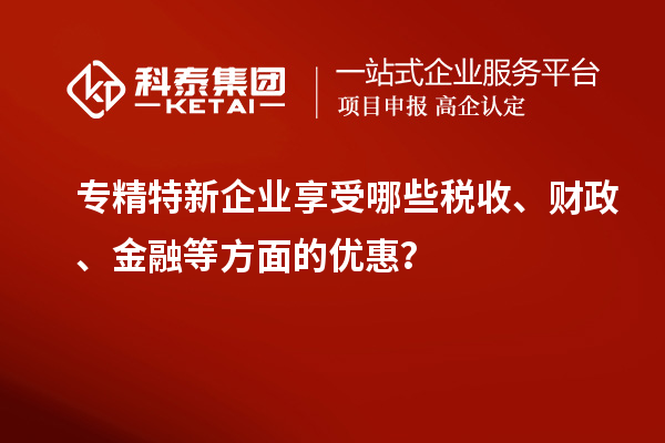 專精特新企業(yè)享受哪些稅收、財政、金融等方面的優(yōu)惠？