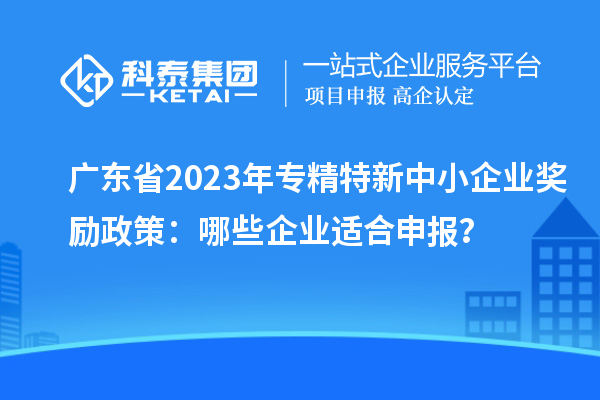 廣東省2023年專精特新中小企業(yè)獎勵政策:哪些企業(yè)適合申報(bào)?