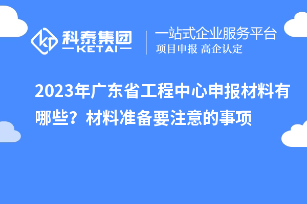 2023年廣東省工程中心申報材料有哪些？材料準(zhǔn)備要注意的事項