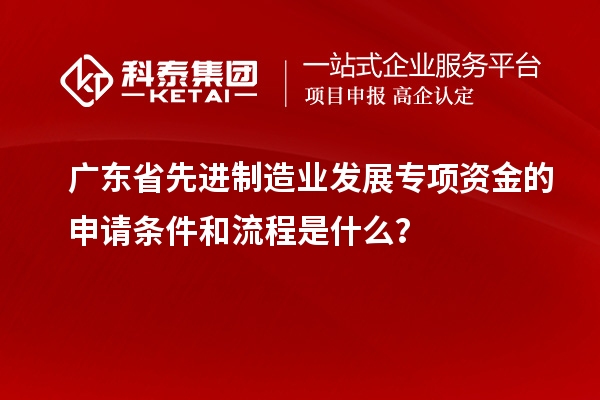 廣東省先進制造業(yè)發(fā)展專項資金的申請條件和流程是什么？