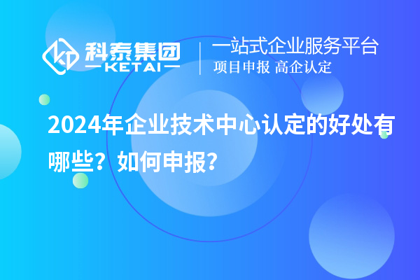 2024年企業(yè)技術(shù)中心認(rèn)定的好處有哪些？如何申報(bào)？