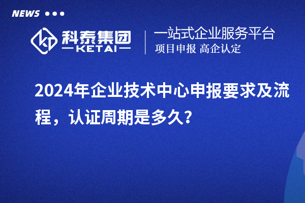 2024年企業(yè)技術(shù)中心申報要求及流程，認證周期是多久？