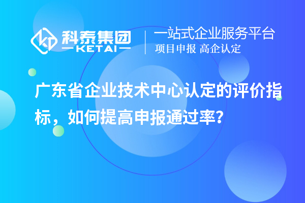 廣東省企業(yè)技術(shù)中心認定的評價指標，如何提高申報通過率？