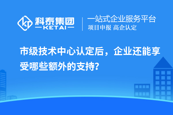 市級技術(shù)中心認定后，企業(yè)還能享受哪些額外的支持？