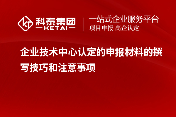 企業(yè)技術中心認定的申報材料的撰寫技巧和注意事項