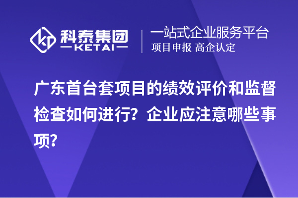 廣東首臺套項目的績效評價和監(jiān)督檢查如何進(jìn)行？企業(yè)應(yīng)注意哪些事項？