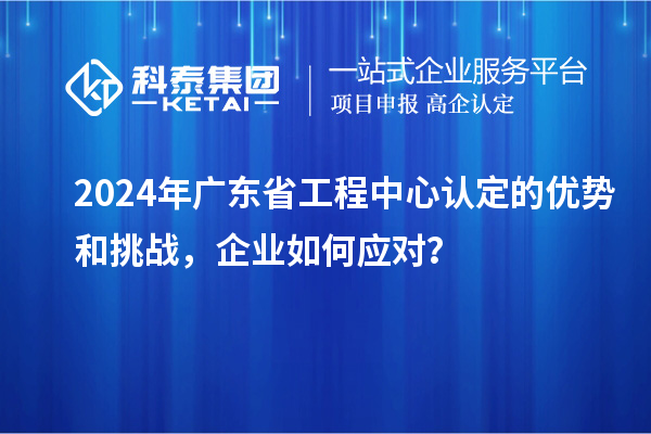 2024年廣東省工程中心認(rèn)定的優(yōu)勢和挑戰(zhàn)，企業(yè)如何應(yīng)對？
