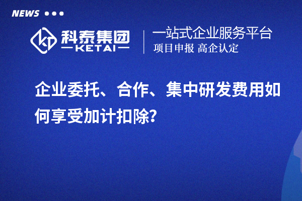 企業(yè)委托、合作、集中研發(fā)費用如何享受加計扣除？