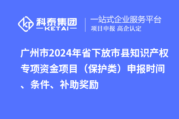 廣州市2024年省下放市縣知識產(chǎn)權(quán)專項資金項目（保護(hù)類）申報時間、條件、補(bǔ)助獎勵