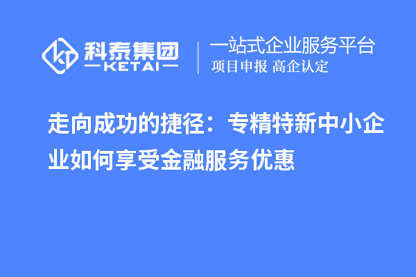 走向成功的捷徑:專精特新中小企業(yè)如何享受金融服務(wù)優(yōu)惠