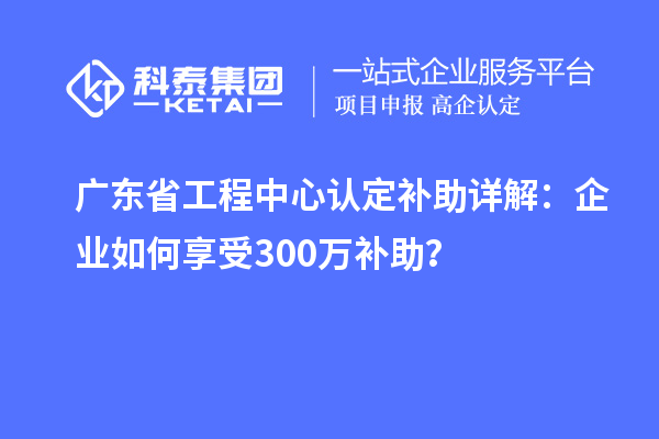 廣東省工程中心認(rèn)定補(bǔ)助詳解：企業(yè)如何享受300萬(wàn)補(bǔ)助？