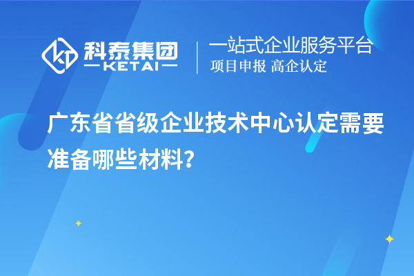 廣東省省級企業(yè)技術(shù)中心認(rèn)定需要準(zhǔn)備哪些材料？