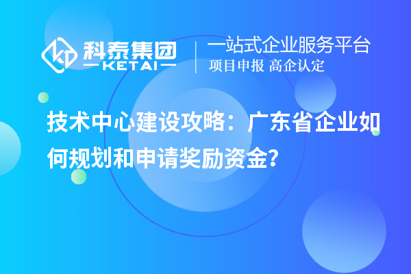 技術(shù)中心建設(shè)攻略：廣東省企業(yè)如何規(guī)劃和申請(qǐng)獎(jiǎng)勵(lì)資金？