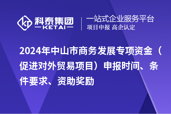 2024年中山市商務(wù)發(fā)展專項(xiàng)資金（促進(jìn)對(duì)外貿(mào)易項(xiàng)目）申報(bào)時(shí)間、條件要求、資助獎(jiǎng)勵(lì)