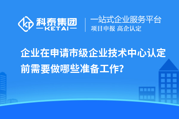 企業(yè)在申請市級企業(yè)技術(shù)中心認(rèn)定前需要做哪些準(zhǔn)備工作？