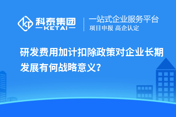 研發(fā)費用加計扣除政策對企業(yè)長期發(fā)展有何戰(zhàn)略意義？