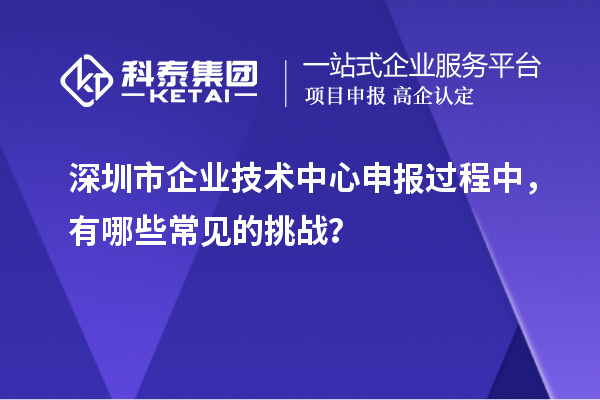 深圳市企業(yè)技術(shù)中心申報(bào)過(guò)程中，有哪些常見(jiàn)的挑戰(zhàn)？