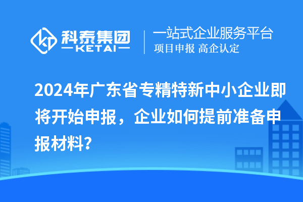 2024年廣東省專精特新中小企業(yè)即將開始申報(bào)，企業(yè)如何提前準(zhǔn)備申報(bào)材料？