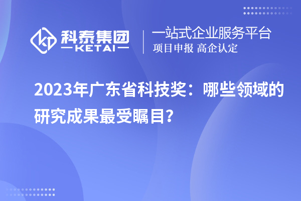 2023年廣東省科技獎：哪些領(lǐng)域的研究成果最受矚目？