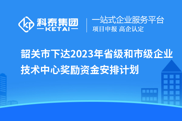 韶關(guān)市下達2023年省級和市級企業(yè)技術(shù)中心獎勵資金安排計劃