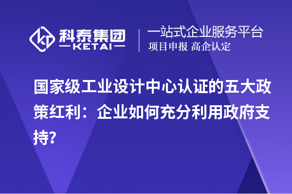 國家級工業(yè)設(shè)計(jì)中心認(rèn)證的五大政策紅利：企業(yè)如何充分利用政府支持？